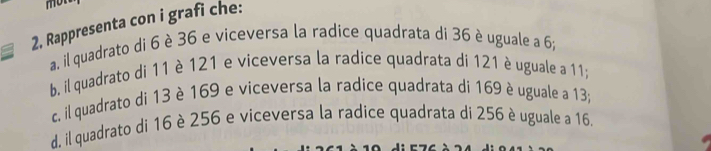 mon 
2, Rappresenta con i grafi che: 
a. il quadrato di 6 è 36 e viceversa la radice quadrata di 36 è uguale a 6; 
b. il quadrato di 11 è 121 e viceversa la radice quadrata di 121 è uguale a 11; 
c. il quadrato di 13 è 169 e viceversa la radice quadrata di 169 è uguale a 13; 
d. il quadrato di 16 è 256 e viceversa la radice quadrata di 256 è uguale a 16