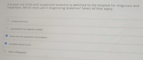 A 6-year-old child with suspected leukemia is admitted to the hospital for diagnosis and
treatment. Which tests aid in diagnosing leukemia? Select all that apply,
lumbar puaricture
quantizative hemoglübin studies
bune marrow aspiration and anallysis
L complete blood count
chest radiography