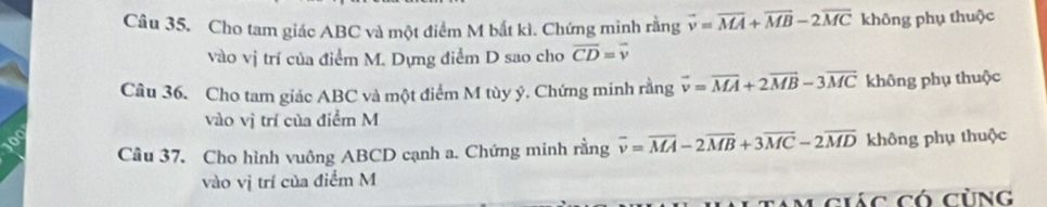 Cho tam giác ABC và một điểm M bắt kì. Chứng minh rằng vector v=overline MA+vector MB-2overline MC không phụ thuộc 
vào vị trí của điểm M. Dựng điểm D sao cho overline CD=overline v
Câu 36. Cho tam giác ABC và một điểm M tùy ý. Chứng minh rằng vector v=vector MA+2vector MB-3vector MC không phụ thuộc 
vào vị trí của điểm M
Câu 37. Cho hình vuông ABCD cạnh a. Chứng minh rằng overline v=overline MA-2overline MB+3overline MC-2overline MD không phụ thuộc 
vào vị trí của điểm M 
giác có cùng