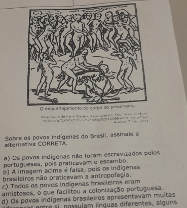 Kilogravura de Mara Staden, disponive em nto Twwiwuschekvon
a e ph 2 pid= 5 %=325219000200008&-%_7+=. Cervi T maal, 2094
Sobre os povos indígenas do Brasil, assinale a
alternativa CORRETA.
a) Os povos indígenas não foram escravizados pelos
portugueses, pois praticavam o escambo.
b) A imagem acima é falsa, pois os indígenas
brasileiros não praticavam a antropofagia.
c) Todos os povos indígenas brasileiros eram
amistosos, o que facilitou a colonização portuguesa.
d) Os povos indígenas brasileiros apresentavam muitas
: entre si possuíam línguas diferentes, alguns