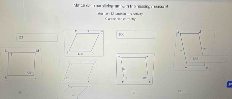 Match each parallelogram with the missing measure!
You have 12 cards in this activity.
O are sorted correctly.
100
s R
23
？ 23
12.6
P
o
p
110 98
135
135°
5