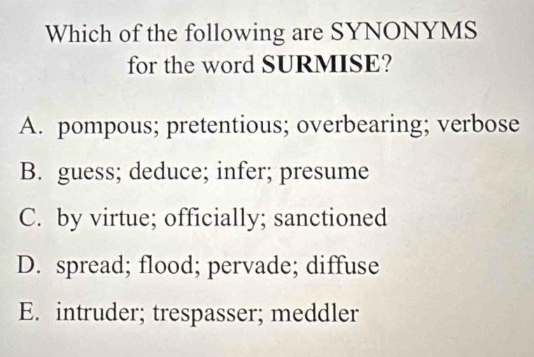 Which of the following are SYNONYMS
for the word SURMISE?
A. pompous; pretentious; overbearing; verbose
B. guess; deduce; infer; presume
C. by virtue; officially; sanctioned
D. spread; flood; pervade; diffuse
E. intruder; trespasser; meddler