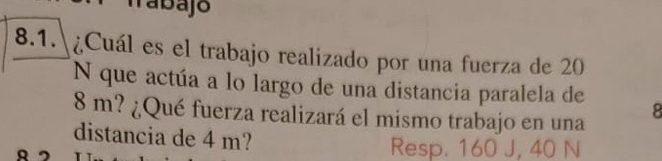 abajo 
8.1.| ¿Cuál es el trabajo realizado por una fuerza de 20
N que actúa a lo largo de una distancia paralela de
8 m? ¿Qué fuerza realizará el mismo trabajo en una 8
distancia de 4 m? 
Resp. 160 J, 40 N