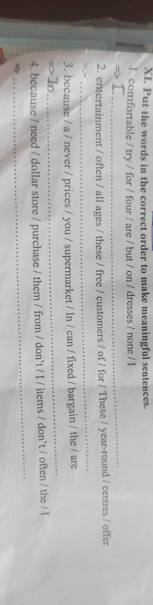 Put the words in the correct order to make meaningful sentences. 
1. comfortable / try / for / four / are / but / on / dresses / none / I 
_ 
2. entertainment / often / all ages / these / free / customers / of / for / These / year-round / centres / offer 
_ 
3. because / a / never / prices / you / supermarket / In / can / fixed / bargain / the / are 
In 
_ 
_ 
4. because / need / dollar store / purchase / them / from / don't / I / items / don’t / often / the / I