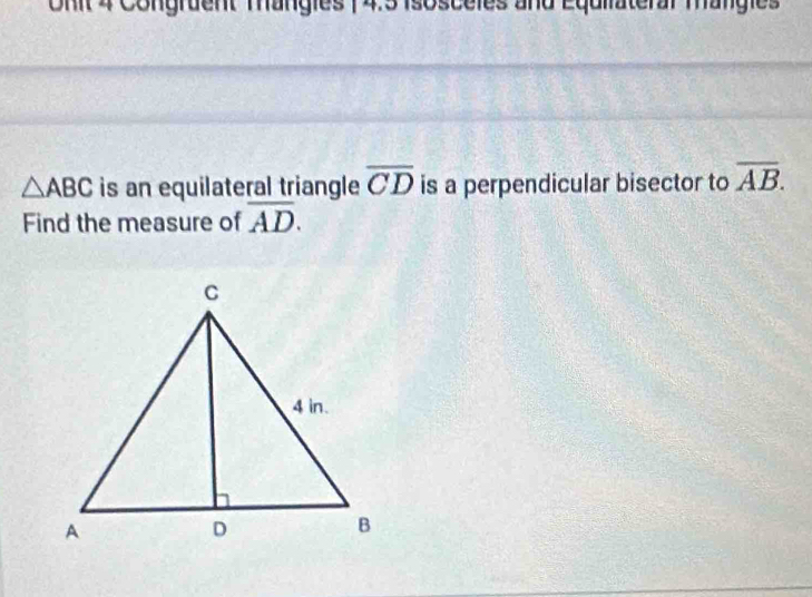 Onit 4 Congruent Mängies ( 4.3 isosceles and Equiiateral mangies
△ ABC is an equilateral triangle overline CD is a perpendicular bisector to overline AB. 
Find the measure of overline AD.