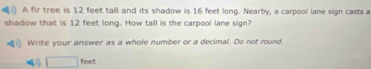 A fir tree is 12 feet tall and its shadow is 16 feet long. Nearby, a carpool lane sign casts a 
shadow that is 12 feet long. How tall is the carpool lane sign? 
Write your answer as a whole number or a decimal. Do not round.
□ feet