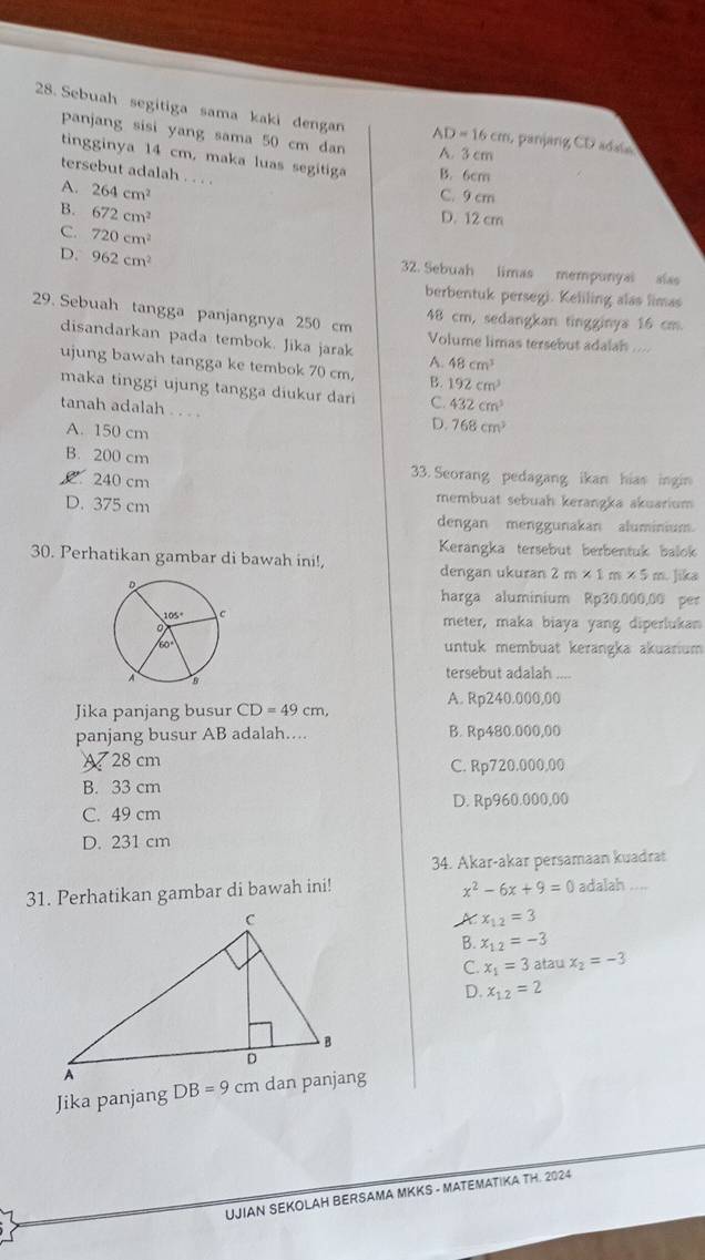 Sebuah segitiga sama kaki dengan AD=16cm 1, panjang CD adaia
panjang sisi yang sama 50 cm dan A. 3 cm
tingginya 14 cm, maka luas segitiga B. 6cm
tersebut adalah . . ..
A. 264cm^2
C. 9 cm
B. 672cm^2
D. 12 cm
C. 720cm^2
D. 962cm^2 32. Sebuah limas mempunyal slas
berbentuk persegi. Keliling alas limas
29. Sebuah tangga panjangnya 250 cm 48 cm, sedangkan tingginya 16 cm.
disandarkan pada tembok. Jika jarak A. Volume limas tersebut adalah ...
48cm^3
ujung bawah tangga ke tembok 70 cm, B. 192cm^3
maka tinggi ujung tangga diukur dari C. 432cm^3
tanah adalah . . . .
A. 150 cm
D. 768cm^3
B. 200 cm
240 cm
33. Seorang pedagang ikan hias ingin
D. 375 cm
membuat sebuah kerangka akuarium
dengan menggunakan aluminium
Kerangka tersebut berbentuk balok
30. Perhatikan gambar di bawah ini!, dengan ukuran 2m* 1m* 5m Jika
harga aluminium Rp30.000,00 per
meter, maka biaya yang diperlukan
untuk membuat kerangka akuarium
tersebut adalah ....
A. Rp240.000,00
Jika panjang busur CD=49cm,
panjang busur AB adalah.... B. Rp480.000,00
A 28 cm C. Rp720.000,00
B. 33 cm
D. Rp960.000,00
C. 49 cm
D. 231 cm
34. Akar-akar persamaan kuadrat
x^2-6x+9=0
31. Perhatikan gambar di bawah ini! adalah ....
A x_12=3
B. x_1.2=-3
C. x_1=3 atau x_2=-3
D. x_12=2
Jika panjang 
UJIAN SEKOLAH BERSAMA MKKS - MATEMATIKA TH. 2024