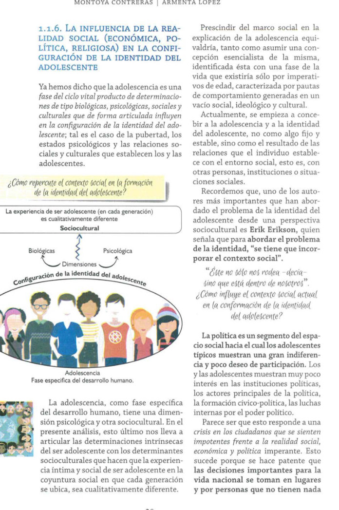 MONTOYA CONTRERAS | ARMENTA LOPEz
1.1.6. La influencia de la rea- Prescindir del marco social en la
lidad social (económica, pO- explicación de la adolescencia equi-
lítica, rEligiosa) en la conFi- valdría, tanto como asumir una con-
GURACIÓN DE LA IDENTIDAD DEL cepción esencialista de la misma,
ADOLESCENTE identificada ésta con una fase de la
vida que existiría sólo por imperati-
Ya hemos dicho que la adolescencia es una vos de edad, caracterizada por pautas
fase del ciclo vital producto de determinacio- de comportamiento generadas en un
nes de tipo biológicas, psicológicas, sociales y vacío social, ideológico y cultural.
culturales que de forma articulada influyen Actualmente, se empieza a conce-
en la configuración de la identidad del ado- bir a la adolescencia y a la identidad
lescente; tal es el caso de la pubertad, los del adolescente, no como algo fijo y
estados psicológicos y las relaciones so- estable, sino como el resultado de las
ciales y culturales que establecen los y las relaciones que el individuo estable-
adolescentes. ce con el entorno social, esto es, con
otras personas, instituciones o situa-
Cómo repercute el contexto social en la formación ciones sociales.
de la identidad del adolescente? Recordemos que, uno de los auto-
res más importantes que han abor-
La experiencia de ser adolescente (en cada generación) dado el problema de la identidad del
es cualitativamente diferente adolescente desde una perspectiva
Sociocultural sociocultural es Erik Erikson, quien
ala que para abordar el problema
a identidad, “se tiene que incor-
ar el contexto social”.
*Este no sólo nos rodea -decia-
sino que está dentro de nosotros'.
ómo influye el contexto social actual
n la conformación de la identidad
del adolescente?
a política es un segmento del espa-
social hacia el cual los adolescentes
cos muestran una gran indiferen-
y poco deseo de participación. Los
s adolescentes muestran muy poco
Fase especifica del desarrollo humano. interés en las instituciones políticas,
los actores principales de la política,
La adolescencia, como fase específica la formación cívico-política, las luchas
del desarrollo humano, tiene una dimen- internas por el poder político.
sión psicológica y otra sociocultural. En el Parece ser que esto responde a una
presente análisis, esto último nos lleva a crisis en los ciudadanos que se sienten
articular las determinaciones intrínsecas impotentes frente a la realidad social,
del ser adolescente con los determinantes económica y política imperante. Esto
socioculturales que hacen que la experien- sucede porque se hace patente que
cia íntima y social de ser adolescente en la las decisiones importantes para la
coyuntura social en que cada generación vida nacional se toman en lugares
se ubica, sea cualitativamente diferente. y por personas que no tienen nada