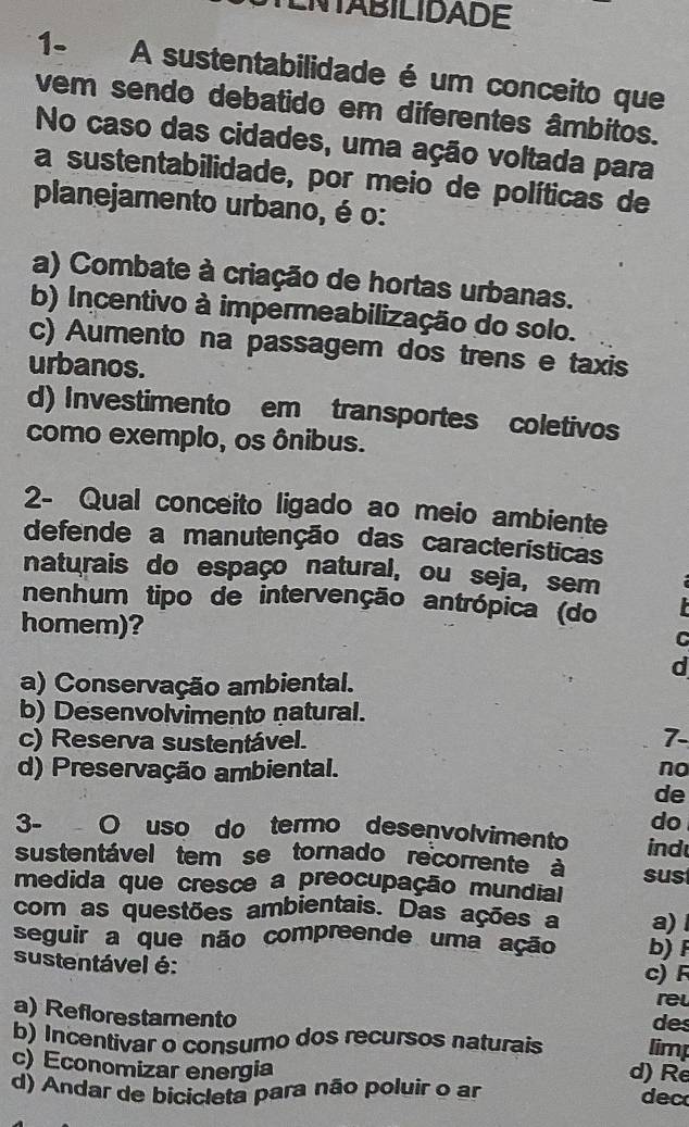 ENTABILIDADE
1- A sustentabilidade é um conceito que
vem sendo debatido em diferentes âmbitos.
No caso das cidades, uma ação voltada para
a sustentabilidade, por meio de políticas de
planejamento urbano, é o:
a) Combate à criação de hortas urbanas.
b) Incentivo à impermeabilização do solo.
c) Aumento na passagem dos trens e taxis
urbanos.
d) Investimento em transportes coletivos
como exemplo, os ônibus.
2- Qual conceito ligado ao meio ambiente
defende a manutenção das características
naturais do espaço natural, ou seja, sem
nenhum tipo de intervenção antrópica (do
homem)?
d
a) Conservação ambiental.
b) Desenvolvimento natural.
c) Reserva sustentável.
7-
d) Preservação ambiental. no
de
do
3- O uso do termo deseçvolvimento ind
sustentável tem se tornado recorrente à sust
medida que cresce a preocupação mundial
com as questões ambientais. Das ações a a) 
seguir a que não compreende uma ação b)F
sustentável é: c) F
rel
a) Reflorestamento
des
b) Incentivar o consumo dos recursos naturais limp
d) Re
c) Economizar energia dec
d) Andar de bicicleta para não poluir o ar