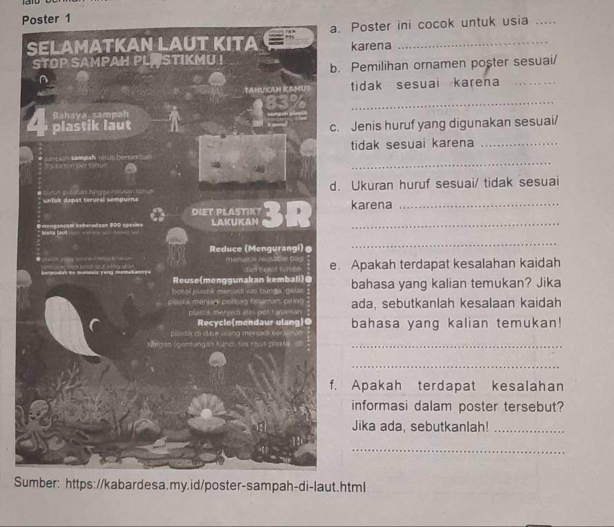 Poster 1 
a. Poster ini cocok untuk usia_ 
SELAMATKAN LAUT KITA karena_ 
STOP SAMPAH PLOSTIKMU ! 
b. Pemilihan ornamen poster sesuai/ 
TAHUICAN IMU tidak sesuai karena_ 
_ 
Bahaya sampah 
4 plastik laut c. Jenis huruf yang digunakan sesuai/ 
_ 
* juepian sampah rews bersambah tidak sesuai karena_ 
Spuciton per tanun 
* cmo pultan Ragda ratusan tabán d. Ukuran huruf sesuai/ tidak sesuai 
* untuk dapat terural sempurna 
DIET PLASTIK 
= en gusçam Seberadaen 500 spese LAKUKAN 3R karena 
* Biska Lauk 
Reduce (Mengurangi)@ 
_ 
● ] yg h mamat n rus301e bog e. Apakah terdapat kesalahan kaidah 
he pindah its mumeske yang mak amny s d an botel tur bl 
Reuse(monggunakan kemball)@ 
botol plastik men adi vas bunga gelas bahasa yang kalian temukan? Jika 
plsta meníao políbão tamamar pirno ada, sebutkanlah kesalaan kaidah 
plastik menzedi ales pot tanaman 
Recycle(mendaur ulang)● bahasa yang kalian temukan! 
plasta di daur vsang menjos ker 

Argen (ganfungan Kupc, ses rtut plata dl_ 
_ 
f. Apakah terdapat kesalahan 
informasi dalam poster tersebut? 
Jika ada, sebutkanlah!_ 

_ 
Sumber: https://kabardesa.my.id/poster-sampah-di-laut.html