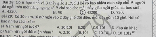 Có 6 học sinh và 3 thầy giáo A, B, C.Hỏi có bao nhiêu cách xếp chỗ 9 người
đó ngồi trên một hàng ngang có 9 chỗ sao cho mỗi thầy giáo ngồi giữa hai học sinh.
A. 4320. B. 90. 43200. D. 720.
Bài 29: Có 10 nam, 10 nữ ngồi vào 2 dãy ghế đối diện, mỗi dãy gồm 10 ghế. Hỏi có
bao nhiêu cách xếp:
a) Nam nữ ngồi tuỳ ý? A. 10!10! B. 20! C. 9!10! D. đáp án khác
b) Nam nữ ngồi đối diện nhau? A. 2.10! B. 10! C. 10.10! D. 10|10|2^(10)
Bài 30: Có hao nhiêu