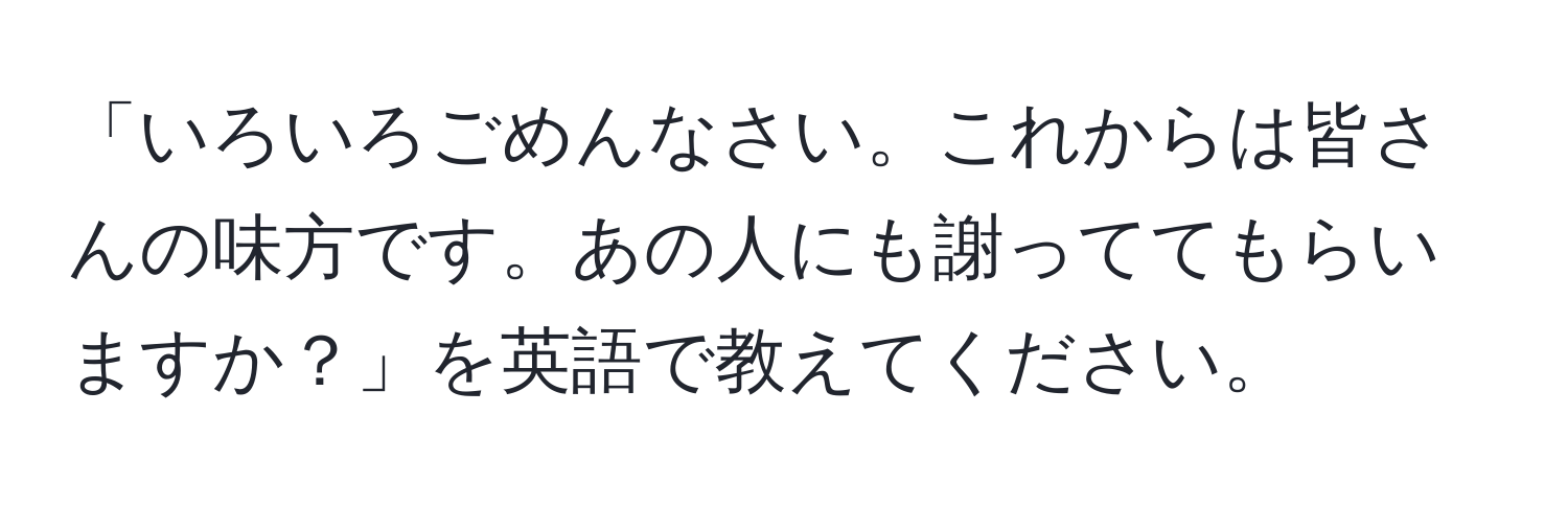 「いろいろごめんなさい。これからは皆さんの味方です。あの人にも謝っててもらいますか？」を英語で教えてください。