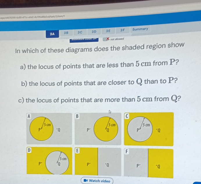 cage/c0676590-6c80-471c-a5d2-8c195d8fa3cd/task/3/item/1 
3A 3B 3C 3D 3E 3F Summary 
not allowed 
In which of these diagrams does the shaded region show 
a) the locus of points that are less than 5 cm from P? 
b) the locus of points that are closer to Q than to P? 
c) the locus of points that are more than 5 cm from Q? 
B

Q Q
D
E
F
5 cm
P* Q pr "Q P' "Q
I Watch video