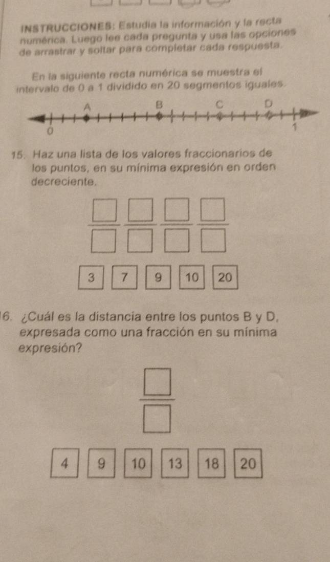 INSTRUCCIONES: Estudia la información y la recta 
numérica. Luego lee cada pregunta y usa las opciones 
de arrastrar y soltar para compietar cada respuesta. 
En la siguiente recta numérica se muestra el 
intervalo de 0 a 1 dividido en 20 segmentos iguales. 
15. Haz una lista de los valores fraccionarios de 
los puntos, en su mínima expresión en orden 
decreciente.
 □ /□   □ /□   □ /□   □ /□  
3 7 9 10 20
6. ¿Cuál es la distancia entre los puntos B y D, 
expresada como una fracción en su mínima 
expresión?
 □ /□  
4 9 10 13 18 20