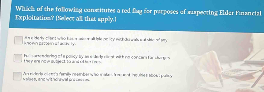 Which of the following constitutes a red flag for purposes of suspecting Elder Financial
Exploitation? (Select all that apply.)
An elderly client who has made multiple policy withdrawals outside of any
known pattern of activity.
Full surrendering of a policy by an elderly client with no concern for charges
they are now subject to and other fees.
An elderly client's family member who makes frequent inquiries about policy
values, and withdrawal processes.