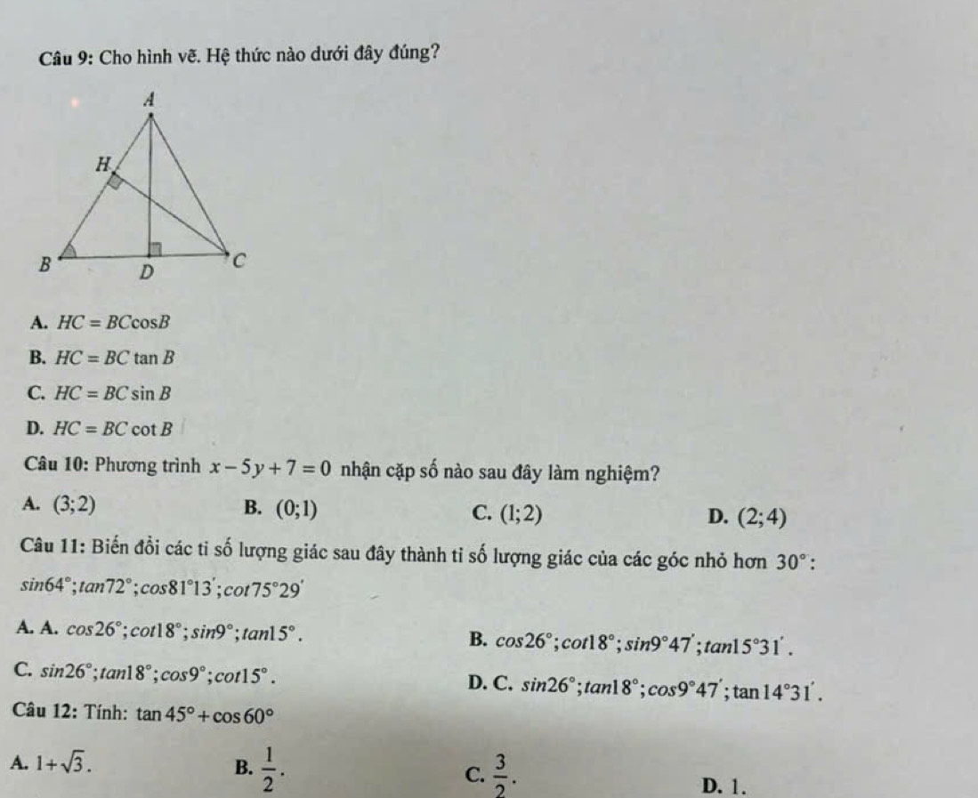 Cho hình vẽ. Hệ thức nào dưới đây đúng?
A. HC=BCcos B
B. HC=BCtan B
C. HC=BCsin B
D. HC=BCcot B
Câu 10: Phương trình x-5y+7=0 nhận cặp số nào sau đây làm nghiệm?
A. (3;2) B. (0;1) C. (1;2) D. (2;4)
Câu 11: Biến đổi các tỉ số lượng giác sau đây thành tỉ số lượng giác của các góc nhỏ hơn 30° :
sin 64°; tan 72°; cos 81°13'; cot 75°29'
A. A. cos 26°; cot 18°; sin 9°; tan 15°. B. cos 26°; cot 18°; sin 9°47'; tan 15°31'.
C. sin 26°; tan 18°; cos 9°; cot 15°. D. C. sin 26°; tan 18°; cos 9°47'; tan 14°31'. 
Câu 12: Tính: tan 45°+cos 60°
A. 1+sqrt(3). B.  1/2 . C.  3/2 .
D. 1.