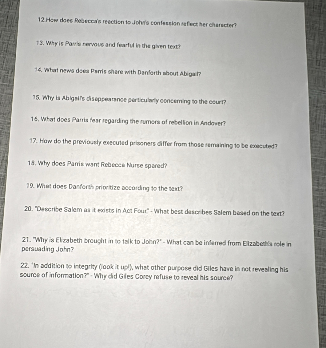 How does Rebecca's reaction to John's confession reflect her character? 
13. Why is Parris nervous and fearful in the given text? 
14. What news does Parris share with Danforth about Abigail? 
15. Why is Abigail's disappearance particularly concerning to the court? 
16. What does Parris fear regarding the rumors of rebellion in Andover? 
17. How do the previously executed prisoners differ from those remaining to be executed? 
18. Why does Parris want Rebecca Nurse spared? 
19. What does Danforth prioritize according to the text? 
20. "Describe Salem as it exists in Act Four." - What best describes Salem based on the text? 
21. "Why is Elizabeth brought in to talk to John?" - What can be inferred from Elizabeth's role in 
persuading John? 
22. "In addition to integrity (look it up!), what other purpose did Giles have in not revealing his 
source of information?" - Why did Giles Corey refuse to reveal his source?