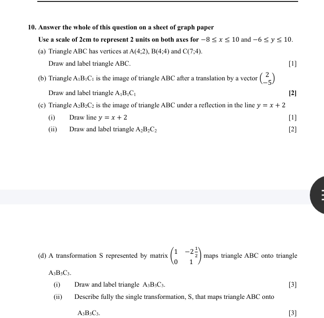 Answer the whole of this question on a sheet of graph paper 
Use a scale of 2cm to represent 2 units on both axes for -8≤ x≤ 10 and -6≤ y≤ 10. 
(a) Triangle ABC has vertices at A(4;2), B(4;4) and C(7;4). 
Draw and label triangle ABC. [1] 
(b) Triangle A_1B_1C_1 is the image of triangle ABC after a translation by a vector beginpmatrix 2 -5endpmatrix
Draw and label triangle A_1B_1C_1 [2] 
(c) Triangle A_2B_2C_2 is the image of triangle ABC under a reflection in the line y=x+2
(i) Draw line y=x+2 [1] 
(ii) Draw and label triangle A_2B_2C_2 [2] 
(d) A transformation S represented by matrix beginpmatrix 1&-2 1/2  0&1endpmatrix maps triangle ABC onto triangle
A_3B_3C_3. 
(i) Draw and label triangle A_3B_3C_3. [3] 
(ii) Describe fully the single transformation, S, that maps triangle ABC onto
A_3B_3C_3. [3]