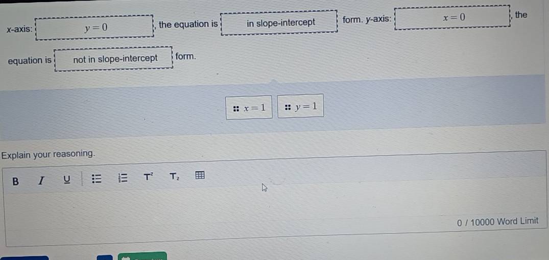 x-axis: y=0 , the equation is in slope-intercept form. y-axis: x=0 , the 
equation is not in slope-intercept form.
x=1 y=1
Explain your reasoning. 
B I U T^2 T_2
0 / 10000 Word Limit