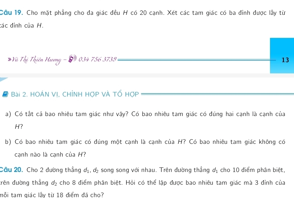 Cho mặt phẳng cho đa giác đều H có 20 cạnh. Xét các tam giác có ba đỉnh được lấy từ 
các đỉnh của H.
034 756 3739 13
Đ Bài 2. HOÁN Vị, CHỉNH HợP VÀ Tổ HợP 
a) Có tất cả bao nhiêu tam giác như vậy? Có bao nhiêu tam giác có đúng hai cạnh là cạnh của
H? 
b) Có bao nhiêu tam giác có đúng một cạnh là cạnh của H? Có bao nhiêu tam giác không có 
cạnh nào là cạnh của H? 
Câu 20. Cho 2 đường thẳng d_1, d_2 song song với nhau. Trên đường thẳng d_1 cho 10 điểm phân biệt, 
trên đường thẳng d_2 cho 8 điểm phân biệt. Hỏi có thể lập được bao nhiêu tam giác mà 3 đỉnh của 
mỗi tam giác lấy từ 18 điểm đã cho?