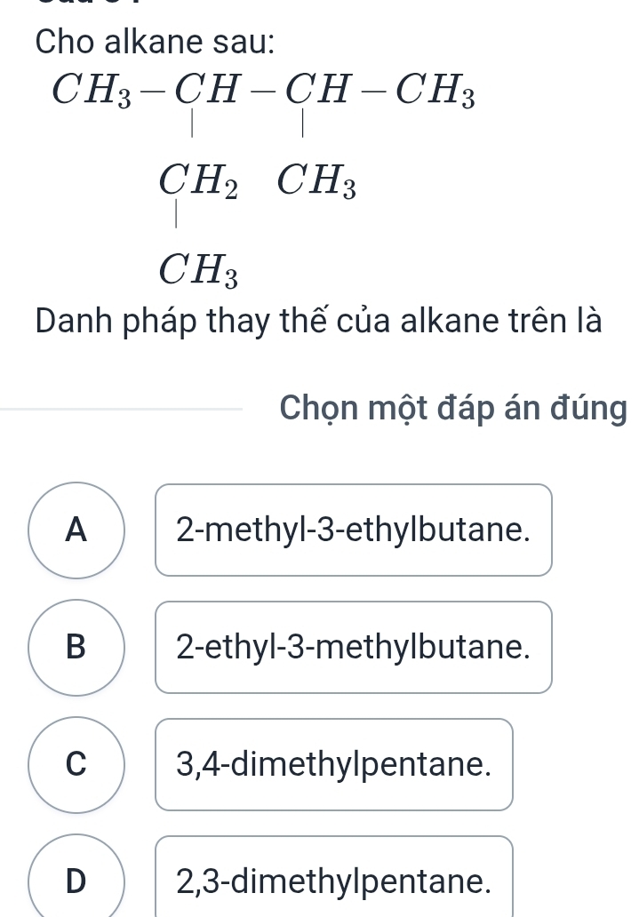 Cho alkane sau:
CH_3CH-CH-CH_2 CH_2CH_3 CH_3endarray  
□ ,□ ) 
Danh pháp thay thế của alkane trên là
Chọn một đáp án đúng
A 2 -methyl-3-ethylbutane.
B 2 -ethyl- 3 -methylbutane.
C 3,4 -dimethylpentane.
D 2, 3 -dimethylpentane.