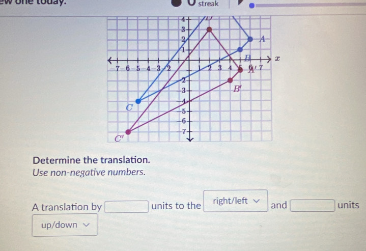 ew one today. streak
4
3
2
A
1
B x
-7 -6 -5 -4 -3 2 1 2 3 4 4 7
2
-3 B'
-4
C -5
-6
-7
C'
Determine the translation. 
Use non-negative numbers. 
A translation by □ units to the right/left and □ units 
up/down