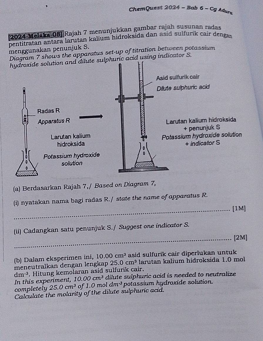 ChemQuest 2024 - Bab 6 - Cg Adura 
2024-Melaka-08] Rajah 7 menunjukkan gambar rajah susunan radas 
pentitratan antara larutan kalium hidroksida dan asid sulfurik cair dengan 
menggunakan penunjuk S. 
Diagram 7 shows the apparatus set-up of titration between potassium 
hydroxide solution and dilute sulphuric acid using indicator S. 
(a) Berdasarkan Rajah 7,/ Based on Diagram 7, 
(i) nyatakan nama bagi radas R./ state the name of apparatus R. 
_[1M] 
(ii) Cadangkan satu penunjuk S./ Suggest one indicator S. 
_[2M] 
(b) Dalam eksperimen ini, 10.00cm^3 asid sulfurik cair diperlukan untuk 
meneutralkan dengan lengkap 25.0cm^3 larutan kalium hidroksida 1.0 mol
dm^(-3). Hitung kemolaran asid sulfurik cair. 
In this experiment, 10.00cm^3 dilute sulphuric acid is needed to neutralize 
completely 25.0cm^3 of 1.0 m ol dm^(-3) potassium hydroxide solution. 
Calculate the molarity of the dilute sulphuric acid.