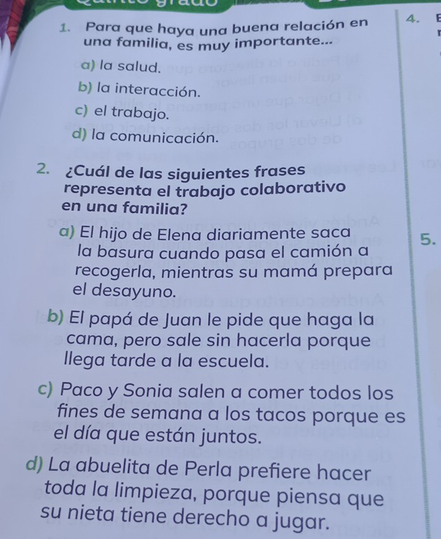 Para que haya una buena relación en 4. F
una familia, es muy importante...
a) la salud.
b) la interacción.
c) el trabajo.
d) la comunicación.
2. ¿Cuál de las siguientes frases
representa el trabajo colaborativo
en una familia?
a) El hijo de Elena diariamente saca 5.
la basura cuando pasa el camión a
recogerla, mientras su mamá prepara
el desayuno.
b) El papá de Juan le pide que haga la
cama, pero sale sin hacerla porque
llega tarde a la escuela.
c) Paco y Sonia salen a comer todos los
fines de semana a los tacos porque es
el día que están juntos.
d) La abuelita de Perla prefiere hacer
toda la limpieza, porque piensa que
su nieta tiene derecho a jugar.