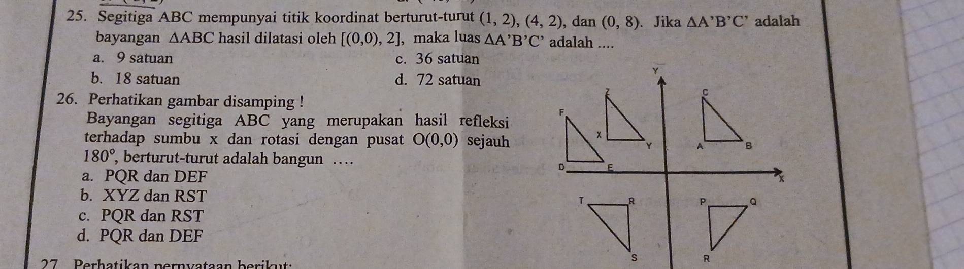 Segitiga ABC mempunyai titik koordinat berturut-turut (1,2),(4,2) , dan (0,8) 、 Jika △ A^,B^(^,)C^(^,) adalah
bayangan △ ABC hasil dilatasi oleh [(0,0),2] , maka luas △ A'B'C' adalah ....
a. 9 satuan c. 36 satuan
Y
b. 18 satuan d. 72 satuan
26. Perhatikan gambar disamping !
Bayangan segitiga ABC yang merupakan hasil refleksi
terhadap sumbu x dan rotasi dengan pusat O(0,0) sejauh

180° , berturut-turut adalah bangun …
a. PQR dan DEF x
b. XYZ dan RST
c. PQR dan RST
d. PQR dan DEF
27 Perhatikan pernvataan berikut: