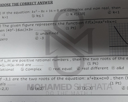 HOOSE THE CORRECT ANSWER
IF the equation: kx^2-8x+16=0 are complex and non real, then_
k>1 ⓑ k≤ 1 C R ∈]1,10[ d k<1</tex> 
) The given figure represents the function f:f(x)=ax^2+bx+c
en (4b^2-16ac)* 3= (1 Pt)
- 1 ⓑ undefined
zero ⓓ -3
If L, M are positive rational numbers , then the two roots of the e
+(L-M)x-M=0 are (1 Pt)
Rational ⓑComplex real equal ⓓ real different ② a&d
f -3, 1 are the two roots of the equation: x^2+bx+c=0 , then (l
als .......
(1 p
-2,3) ⓑ (4,2) (2,-3) d