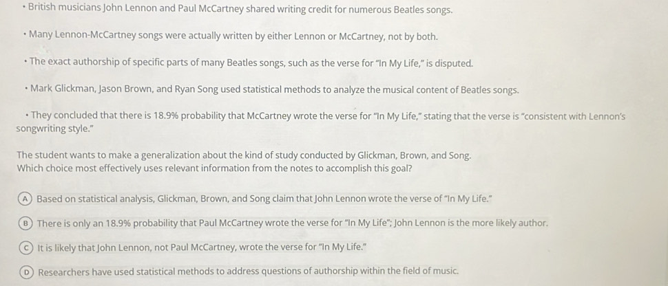 • British musicians John Lennon and Paul McCartney shared writing credit for numerous Beatles songs.
Many Lennon-McCartney songs were actually written by either Lennon or McCartney, not by both.
• The exact authorship of specific parts of many Beatles songs, such as the verse for “In My Life,” is disputed.
Mark Glickman, Jason Brown, and Ryan Song used statistical methods to analyze the musical content of Beatles songs.
• They concluded that there is 18.9% probability that McCartney wrote the verse for “In My Life,” stating that the verse is “consistent with Lennon’s
songwriting style."
The student wants to make a generalization about the kind of study conducted by Glickman, Brown, and Song.
Which choice most effectively uses relevant information from the notes to accomplish this goal?
A) Based on statistical analysis, Glickman, Brown, and Song claim that John Lennon wrote the verse of “In My Life.”
B) There is only an 18.9% probability that Paul McCartney wrote the verse for “In My Life'; John Lennon is the more likely author.
c) It is likely that John Lennon, not Paul McCartney, wrote the verse for “In My Life.”
D Researchers have used statistical methods to address questions of authorship within the field of music.