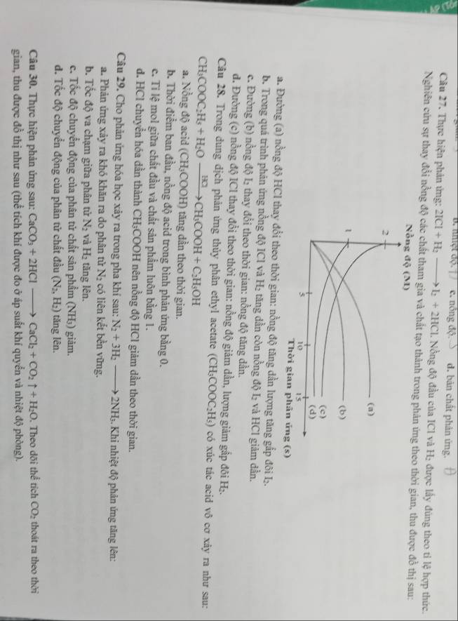 nhệt dộ. | / c. nông dO d. bản chất phản ứng.
Câu 27. Thực hiện phản ứng: 2ICl+H_2to I_2+2HCl 1. Nồng độ đầu của ICl và H₂ được lấy đùng theo tỉ lệ hợp thức.
Nghiên cứu sự thay đổi nồng độ các chất tham gia và chất tạo thành trong phản ứng theo thời gian, thu được đồ thị sau:
Nỗng độ (M)
2
(a)
1
(b)
(c)
(d)
3 10 15
Thời gian phân ứng (s)
a. Đường (a) nồng độ HCl thay đổi theo thời gian: nồng độ tăng dần lượng tăng gấp đôi L.
b. Trong quá trình phản ứng nồng độ ICl và H₂ tăng dần còn nồng độ I₂ và HCl giảm dần.
c. Đường (b) nồng độ L₂ thay đổi theo thời gian: nồng độ tăng dần.
d. Đường (c) nồng độ ICl thay đổi theo thời gian: nồng độ giảm dần, lượng giảm gắp đôi H₂.
Câu 28. Trong dung dịch phản ứng thủy phân ethyl acetate
CH_3COOC_2H_5+H_2Oxrightarrow B_2OCH_3COOH+C_2H_3OH (CH_3COOC_2H_5) có xúc tác acid vô cơ xảy ra như sau:
a. Nồng độ acid (CH₃COOH) tăng dần theo thời gian.
b. Thời điểm ban đầu, nồng độ acid trong bình phản ứng bằng 0.
c. Tỉ lệ mol giữa chất đầu và chất sản phẩm luôn bằng 1.
d. HCl chuyển hóa dẫn thành CH₃COOH nên nồng độ HCl giảm dần theo thời gian.
Câu 29. Cho phản ứng hóa học xảy ra trong pha khí sau: N_2+3H_2to 2NH_3.  Khi nhiệt độ phản ứng tăng lên:
a. Phản ứng xảy ra khó khăn ra do phân tử N_2 có liên kết bền vững.
b. Tốc độ va chạm giữa phân tử N_2 và H_2 tăng lên.
c. Tốc độ chuyển động của phân tử chất sản phẩm (NH₃) giảm.
d. Tốc độ chuyển động của phân tử chất đầu (N_2,H_2) tăng lên.
Câu 30. Thực hiện phản ứng sau: CaCO_3+2HClto CaCl_2+CO_2uparrow +H_2O. Theo dõi thể tích CO_2 thoát ra theo thời
gian, thu được đồ thị như sau (thể tích khí được đo ở áp suất khí quyển và nhiệt độ phòng).