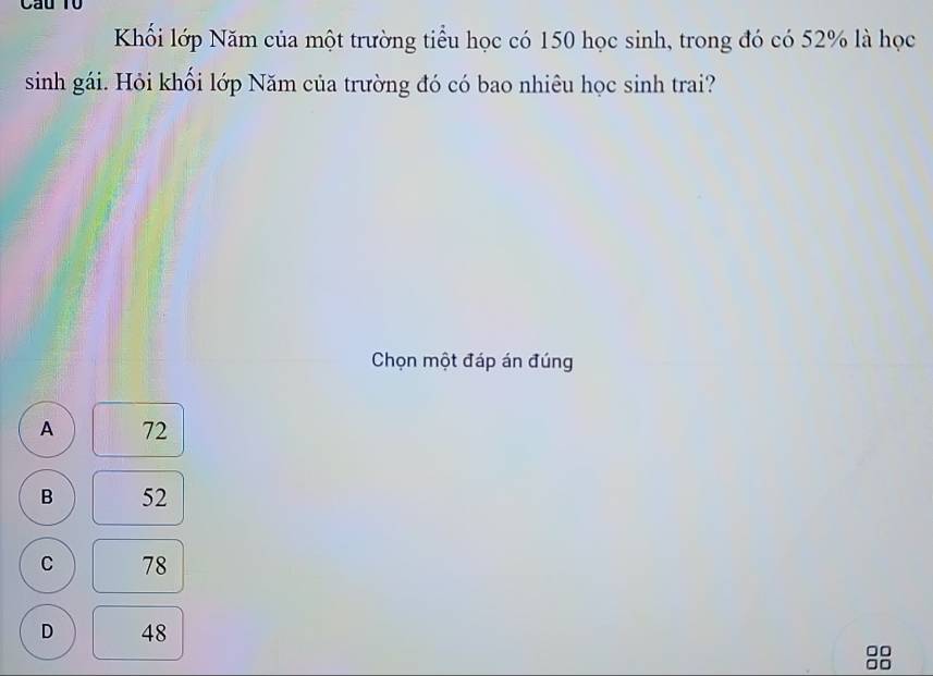 Cầu T0
Khối lớp Năm của một trường tiểu học có 150 học sinh, trong đó có 52% là học
sinh gái. Hỏi khối lớp Năm của trường đó có bao nhiêu học sinh trai?
Chọn một đáp án đúng
A 72
B 52
C 78
D 48