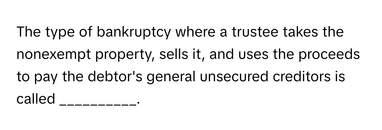 The type of bankruptcy where a trustee takes the nonexempt property, sells it, and uses the proceeds to pay the debtor's general unsecured creditors is called __________.