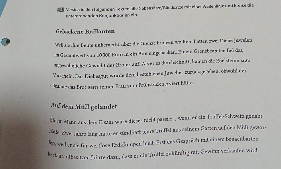 Versieh in den folgenden Texten alle Nebensätze/Gliedsätze mit einer Wellenlinie und kreise die 
unterordnenden Konjunktionen ein. 
Gebackene Brillanten 
Weil sie ihre Beute unbemerkt über die Grenze bringen wollten, hatten zwei Diebe Juwelen 
im Gesamtwert von 10000 Euro in ein Brot eingebacken. Einem Grenzbeamten fiel das 
ungewöhnliche Gewicht des Brotes auf. Als er es durchschnitt, kamen die Edelsteine zum 
Vorschein. Das Diebesgut wurde dem bestohlenen Juwelier zurückgegeben, obwohl der 
Beamte das Brot gern seiner Frau zum Frühstück serviert hätte. 
Auf dem Müll gelandet 
Einem Mann aus dem Elsass wäre dieses nicht passiert, wenn er ein Trüffel-Schwein gehabt 
hätte. Zwei Jahre lang hatte er sündhaft teure Trüffel aus seinem Garten auf den Müll gewor- 
fen, weil er sie für wertlose Erdklumpen hielt. Erst das Gespräch mit einem benachbarten 
Restaurantbesitzer führte dazu, dass er die Trüffel zukünftig mit Gewinn verkaufen wird.