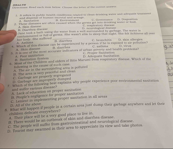 HEALTH
Directions: Read each item below. Choose the letter of the correct answer.
1. It refers to public health conditions related to clean drinking water and adequate treatment
and disposal of human excretal and sewage.
A. Sanitation B. Environment C. Governance D. Disposition
2. These diseases are often caused when the germs get into drinking water or food.
A. Skin disease C. respiratory disease
B. Diarrhea discase D. neurological disease
Jane took a bath using the water from a well surrounded by garbage. The water is
contaminated or full of germs. She wasn't able to sleep that night. She felt itchiness all over
her body. She suffered_ .
A. Asthma B. diarrhea C. bronchitis D. skin allergies
4. Which of this disease can be experienced by a person if he is exposed to air pollution? D. virus
A. Skin disease B. diarrhea C. asthma
5. It is one of the most accurate indicators of urban poverty and health problems?
A. Poor sanitation C. Proper Sanitation
B. Sanitation System D. Adequate Sanitation
6. Most of the Children and elders of Sitio Marumi from respiratory disease. Which of the
following is the cause of such case.
A. The air in the surrounding area is polluted
B. The area is very peaceful and clean
C. Garbage are properly segregated
D. Garbage are improperly dumped
7. Which of the following best explains why people experience poor environmental sanitation
and suffer various disease?
A. Lack of education on proper sanitation
B. People’s negligence for proper sanitation
C. Lenient in implementing proper sanitation in all areas
D. All of the above
8. What will happen if people in a certain area just dump their garbage anywhere and let their
children defecate everywhere?
A. Their place will be a very good place to live in.
B. There would be an outbreak of skin and diarrhea disease,
C. The people will suffer from gastrointestinal and neurological disease.
D. Tourist may swarmed in their area to appreciate its view and take photos.