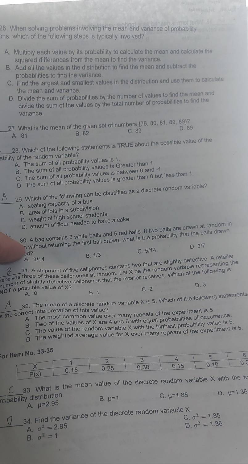 When solving problems involving the mean and variance of probability
ons, which of the following steps is typically involved?
A. Multiply each value by its probability to calculate the mean and calculate the
squared differences from the mean to find the variance.
B. Add all the values in the distribution to find the mean and subtract the
probabilities to find the variance.
C. Find the largest and smallest values in the distribution and use them to calculate
the mean and variance.
D. Divide the sum of probabilities by the number of values to find the mean and
divide the sum of the values by the total number of probabilities to find the
variance.
27. What is the mean of the given set of numbers 76, 80, 81, 89, 89?
_A. 81 B. 82 C. 83 D. 89
28. Which of the following statements is TRUE about the possible value of the
ability of the random variable?
A. The sum of all probability values is 1.
B. The sum of all probability values is Greater than 1.
C. The sum of all probability values is between 0 and -1
D. The sum of all probability values is greater than 0 but less than 1.
29. Which of the following can be classified as a discrete random variable?
_A. seating capacity of a bus
B. area of lots in a subdivision
C. weight of high school students
D. amount of flour needed to bake a cake
30. A bag contains 3 white balls and 5 red balls. If two balls are drawn at random in
n without returning the first ball drawn, what is the probability that the balls drawn
A. 3/14 B. 1/3 C. 5/14 D. 3/7
ed?
31. A shipment of five cellphones contains two that are slightly defective. A retailer
receives three of these cellphones at random. Let X be the random variable representing the
_number of slightly defective cellphones that the retailer receives. Which of the following is
NOT a possible value of X? C. 2 D. 3
A. 0
B. 1
_
32. The mean of a discrete random variable X is 5. Which of the following statements
s the correct interpretation of this value? A. The most common value over many repeats of the experiment is 5
B. Two of the values of X are 4 and 6 with equal probabilities of occurrence.
C. The value of the random variable X with the highest probability value is 5.
D. The weighted average value for X over many repeats of the experiment is 5.
F
C
33. What is the mean value of the discrete randomo
_robability distribution.
B. mu =1
A. mu =2.95 C. mu =1.85 D. mu =1.36
34. Find the variance of the discrete random variable X.
C. sigma^2=1.85
_A. sigma^2=2.95
D. sigma^2=1.36
B. sigma^2=1