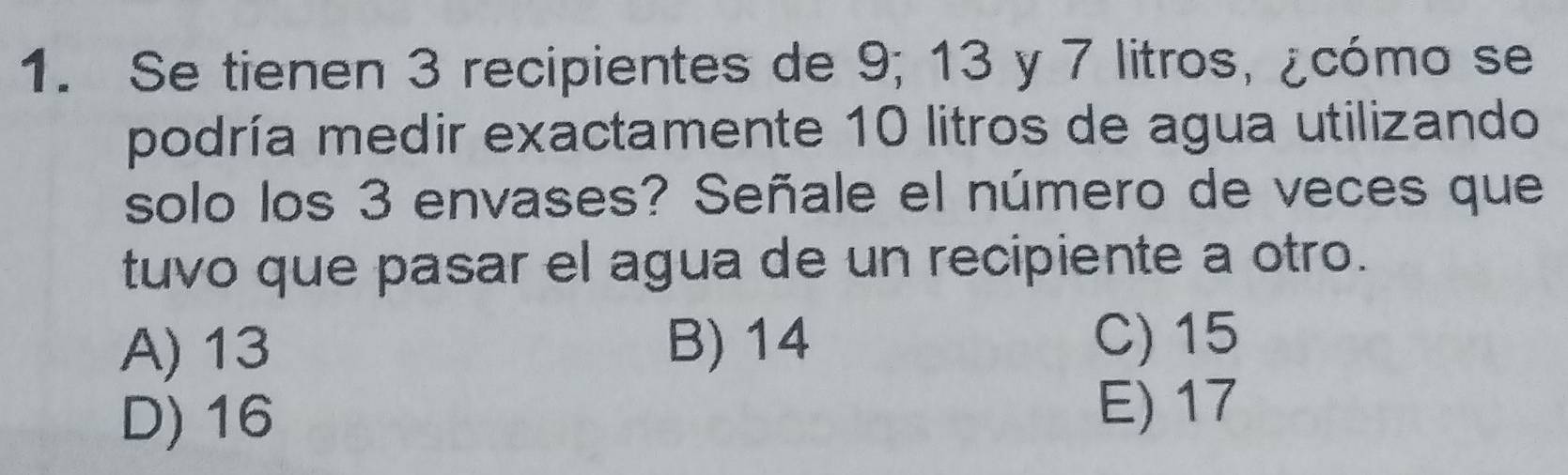 Se tienen 3 recipientes de 9; 13 y 7 litros, ¿cómo se
podría medir exactamente 10 litros de agua utilizando
solo los 3 envases? Señale el número de veces que
tuvo que pasar el agua de un recipiente a otro.
A) 13 B) 14
C) 15
D) 16 E) 17