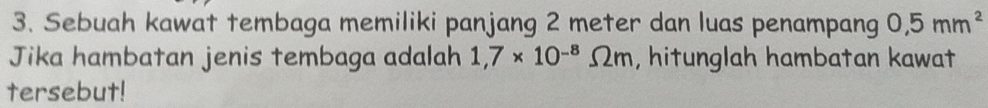 Sebuah kawat tembaga memiliki panjang 2 meter dan luas penampang 0,5mm^2
Jika hambatan jenis tembaga adalah 1,7* 10^(-8)Omega m , hitunglah hambatan kawat 
tersebut!