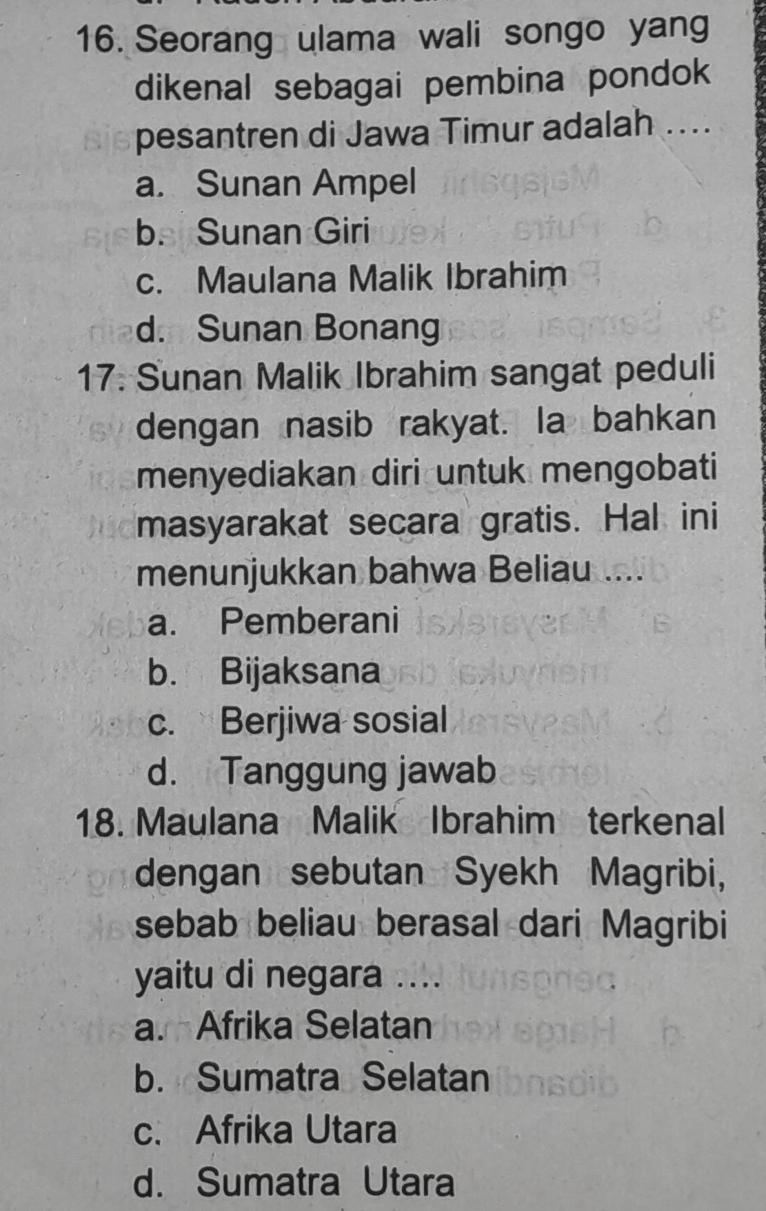 Seorang ulama wali songo yang
dikenal sebagai pembina pondok 
pesantren di Jawa Timur adalah ....
a. Sunan Ampel
b. Sunan Giri
c. Maulana Malik Ibrahim
d. Sunan Bonang
17. Sunan Malik Ibrahim sangat peduli
dengan nasib rakyat. la bahkan
menyediakan diri untuk mengobati
masyarakat secara gratis. Hal ini
menunjukkan bahwa Beliau ....
a. Pemberani
b. Bijaksana
c. Berjiwa sosial
d. Tanggung jawab
18. Maulana Malik Ibrahim terkenal
dengan sebutan Syekh Magribi,
sebab beliau berasal dari Magribi
yaitu di negara ....
a. Afrika Selatan
b. Sumatra Selatan
c. Afrika Utara
d. Sumatra Utara