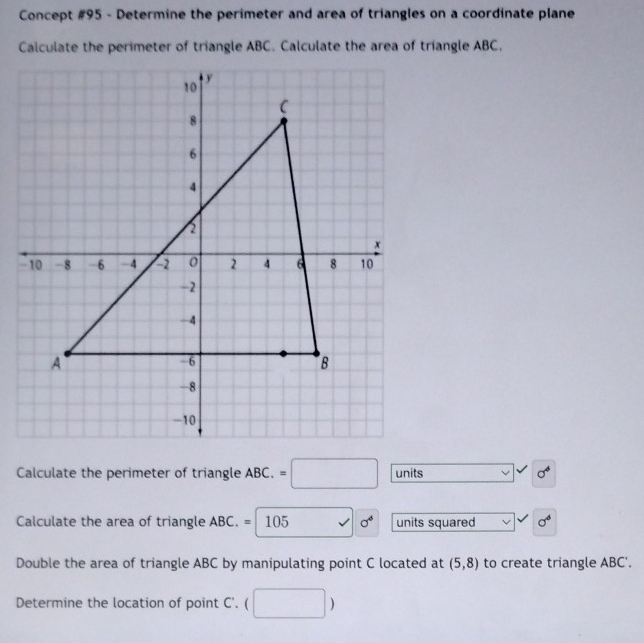 Concept #95 - Determine the perimeter and area of triangles on a coordinate plane 
Calculate the perimeter of triangle ABC. Calculate the area of triangle ABC, 
Calculate the perimeter of triangle ABC. =□ units 1 sigma^4
Calculate the area of triangle ABC. =105 sigma^4 units squared sigma^6
Double the area of triangle ABC by manipulating point C located at (5,8) to create triangle ABC '. 
Determine the location of point C '.  □ )