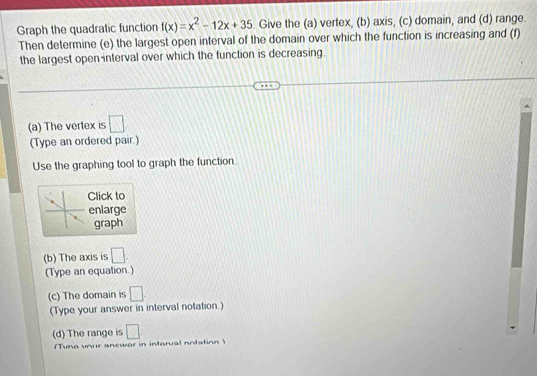 Graph the quadratic function f(x)=x^2-12x+35 Give the (a) vertex, (b) axis, (c) domain, and (d) range. 
Then determine (e) the largest open interval of the domain over which the function is increasing and (f) 
the largest open interval over which the function is decreasing. 
(a) The vertex is □. 
(Type an ordered pair.) 
Use the graphing tool to graph the function. 
Click to 
enlarge 
graph 
(b) The axis is □. 
(Type an equation.) 
(c) The domain is □. 
(Type your answer in interval notation.) 
(d) The range is □. 
Tvno vour anewor in intorval notation)