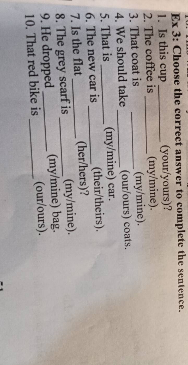 Ex 3: Choose the correct answer to complete the sentence. 
1. Is this cup _(your/yours)? 
2. The coffee is _(my/mine). 
3. That coat is _(my/mine). 
4. We should take _(our/ours) coats. 
5. That is _(my/mine) car. 
6. The new car is _(their/theirs). 
7. Is the flat _(her/hers)? 
8. The grey scarf is _(my/mine). 
9. He dropped _(my/mine) bag. 
10. That red bike is _(our/ours).