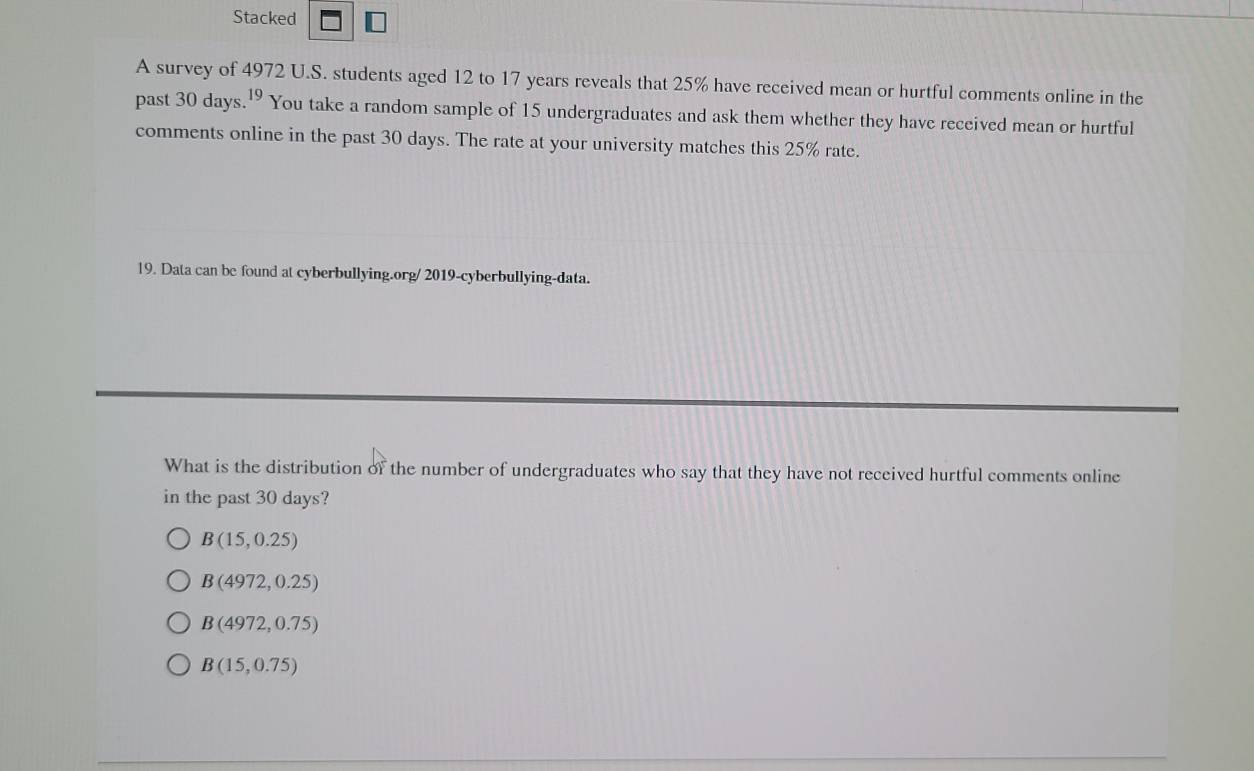 Stacked I
A survey of 4972 U.S. students aged 12 to 17 years reveals that 25% have received mean or hurtful comments online in the
past 30 days. 19 You take a random sample of 15 undergraduates and ask them whether they have received mean or hurtful
comments online in the past 30 days. The rate at your university matches this 25% rate.
19. Data can be found at cyberbullying.org/ 2019-cyberbullying-data.
What is the distribution of the number of undergraduates who say that they have not received hurtful comments online
in the past 30 days?
B(15,0.25)
B(4972,0.25)
B(4972,0.75)
B(15,0.75)