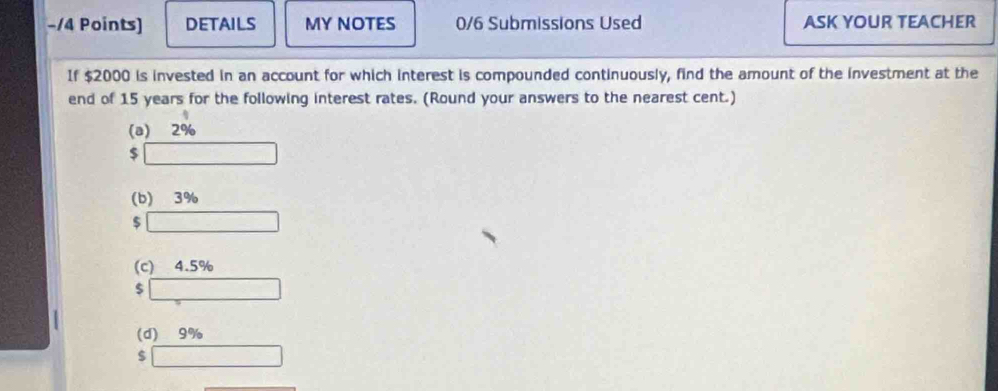 DETAILS MY NOTES 0/6 Submissions Used ASK YOUR TEACHER
If $2000 is invested in an account for which interest is compounded continuously, find the amount of the investment at the
end of 15 years for the following interest rates. (Round your answers to the nearest cent.)
(a) 2%
$
(b) 3%
$
(c) 4.5%
$
(d) 9%
$