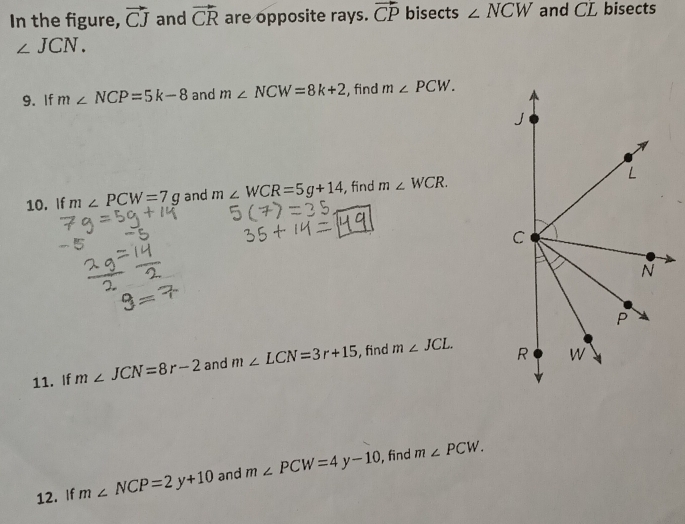 In the figure, vector CJ and vector CR are opposite rays. vector CP bisects ∠ NCW and CL bisects
∠ JCN. 
9. If m∠ NCP=5k-8 and m∠ NCW=8k+2 , find m∠ PCW. 
10. If m∠ PCW=7g and m∠ WCR=5g+14 , find m∠ WCR. 
11. If m∠ JCN=8r-2 and m∠ LCN=3r+15 , find m∠ JCL. 
12. If m∠ NCP=2y+10 and m∠ PCW=4y-10 , find m∠ PCW.