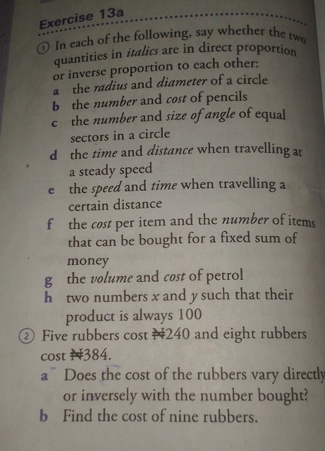 In each of the following, say whether the two 
quantities in italics are in direct proportion 
or inverse proportion to each other: 
a the radius and diameter of a circle 
b the number and cost of pencils 
c the number and size of angle of equal 
sectors in a circle 
d the time and distance when travelling at 
a steady speed 
e the speed and time when travelling a 
certain distance 
f the cost per item and the number of items 
that can be bought for a fixed sum of 
money 
g the volume and cost of petrol 
h two numbers x and y such that their 
product is always 100
② Five rubbers cost N240 and eight rubbers 
cost N384. 
a Does the cost of the rubbers vary directly 
or inversely with the number bought? 
b Find the cost of nine rubbers.