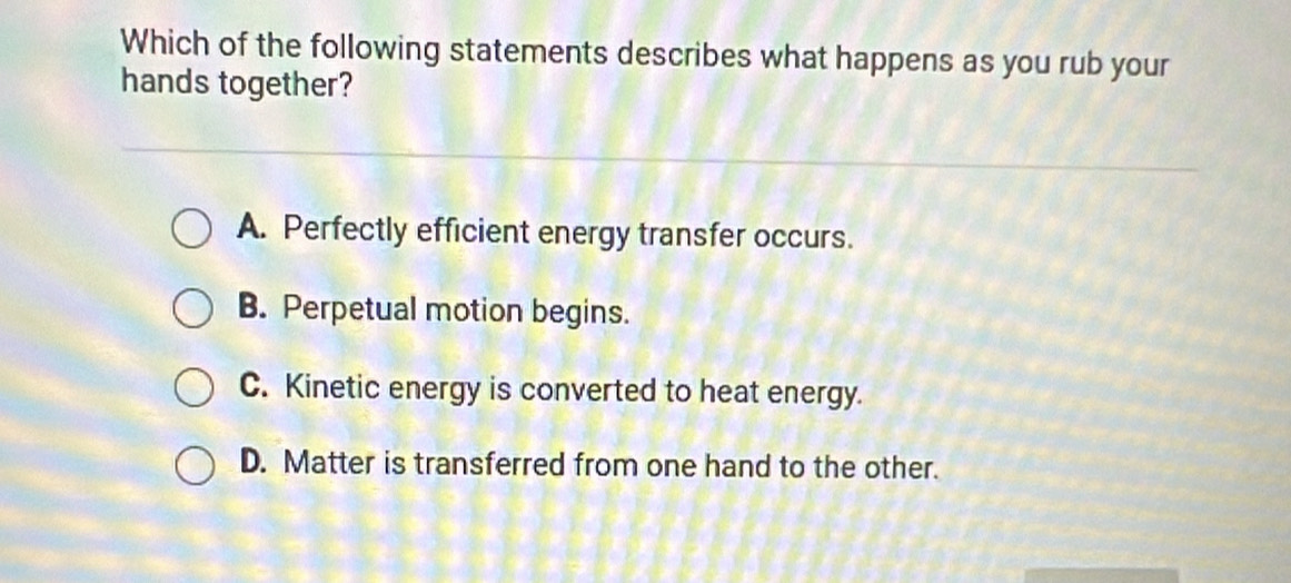 Which of the following statements describes what happens as you rub your
hands together?
A. Perfectly efficient energy transfer occurs.
B. Perpetual motion begins.
C. Kinetic energy is converted to heat energy.
D. Matter is transferred from one hand to the other.