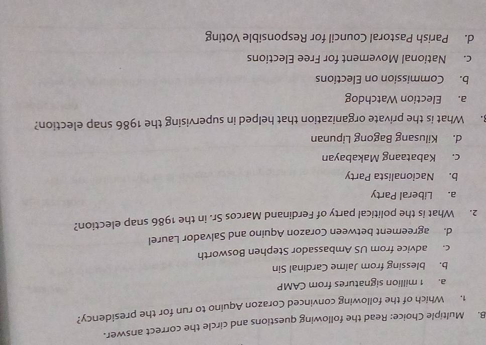 Read the following questions and circle the correct answer.
1. Which of the following convinced Corazon Aquino to run for the presidency?
a. 1 million signatures from CAMP
b. blessing from Jaime Cardinal Sin
c. advice from US Ambassador Stephen Bosworth
d. agreement between Corazon Aquino and Salvador Laurel
2. What is the political party of Ferdinand Marcos Sr. in the 1986 snap election?
a. Liberal Party
b. Nacionalista Party
c. Kabataang Makabayan
d. Kilusang Bagong Lipunan
8. What is the private organization that helped in supervising the 1986 snap election?
a. Election Watchdog
b. Commission on Elections
c. National Movement for Free Elections
d. Parish Pastoral Council for Responsible Voting