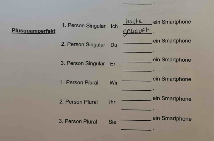 ein Smartphone 
1. Person Singular Ich_ 
Plusquamperfekt 
_. 
_ein Smartphone 
2. Person Singular Du 
_. 
_ein Smartphone 
3. Person Singular Er 
_. 
_ein Smartphone 
1. Person Plural Wir 
_. 
_ein Smartphone 
2. Person Plural Ihr 
_. 
3. Person Plural Sie 
_ein Smartphone 
_.